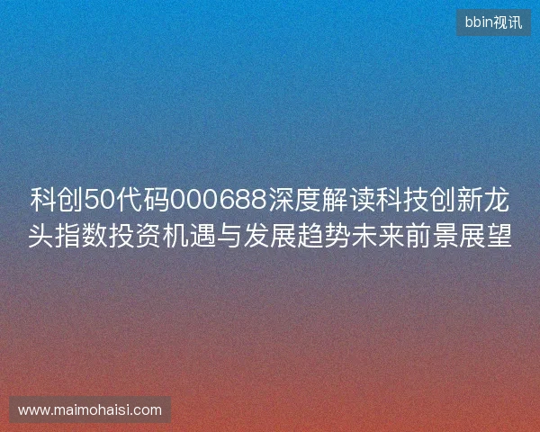 科创50代码000688深度解读科技创新龙头指数投资机遇与发展趋势未来前景展望