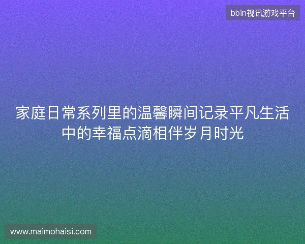 家庭日常系列里的温馨瞬间记录平凡生活中的幸福点滴相伴岁月时光