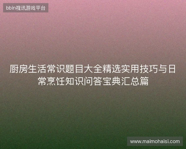 厨房生活常识题目大全精选实用技巧与日常烹饪知识问答宝典汇总篇